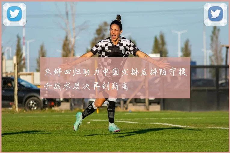 朱婷回归助力中国女排后排防守提升战术层次再创新高