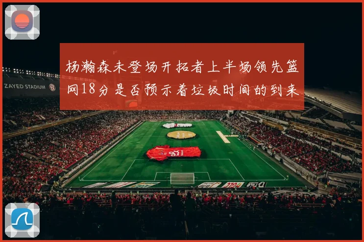 杨瀚森未登场开拓者上半场领先篮网18分是否预示着垃圾时间的到来