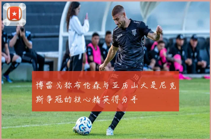 博雷戈称布伦森与亚历山大是尼克斯争冠的核心精英得分手