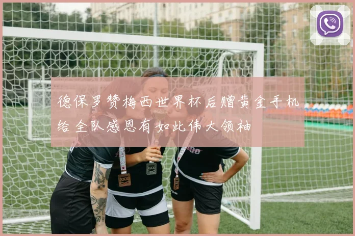 德保罗赞梅西世界杯后赠黄金手机给全队感恩有如此伟大领袖