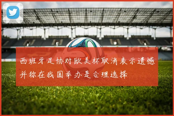 西班牙足协对欧美杯取消表示遗憾并称在我国举办是合理选择