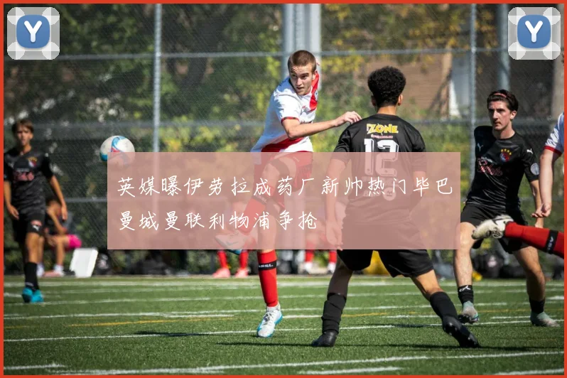 英媒曝伊劳拉成药厂新帅热门毕巴曼城曼联利物浦争抢