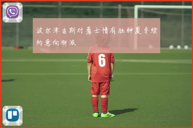 波尔津吉斯对勇士情有独钟夏季续约意向渐浓
