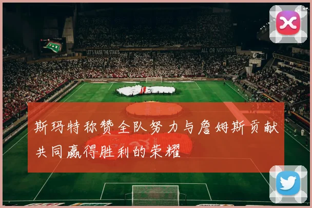斯玛特称赞全队努力与詹姆斯贡献共同赢得胜利的荣耀