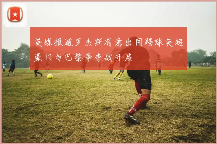 英媒报道罗杰斯有意出国踢球英超豪门与巴黎争夺战开启