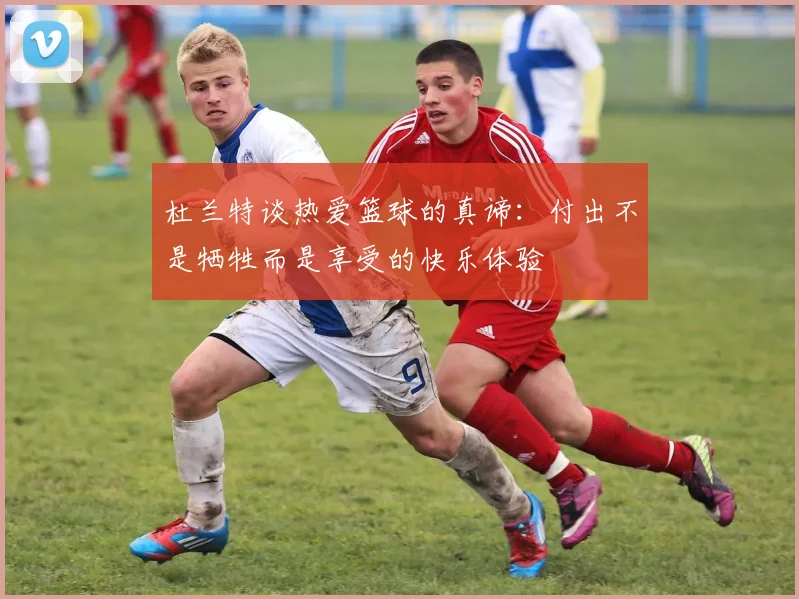 杜兰特谈热爱篮球的真谛：付出不是牺牲而是享受的快乐体验