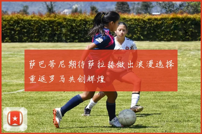 萨巴蒂尼期待萨拉赫做出浪漫选择重返罗马共创辉煌